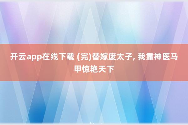 开云app在线下载 (完)替嫁废太子， 我靠神医马甲惊艳天下