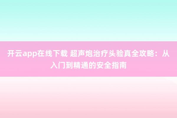 开云app在线下载 超声炮治疗头验真全攻略:从入门到精通的安全指南