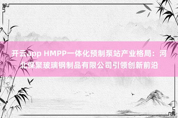 开云app HMPP一体化预制泵站产业格局：河北保聚玻璃钢制品有限公司引领创新前沿