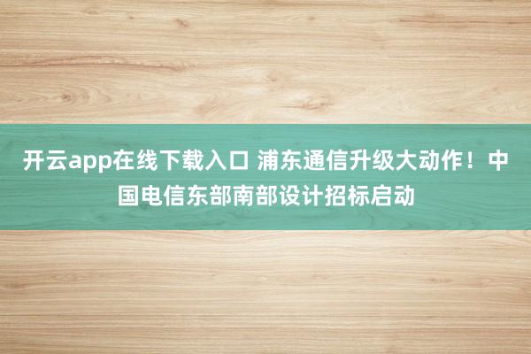 开云app在线下载入口 浦东通信升级大动作！中国电信东部南部设计招标启动