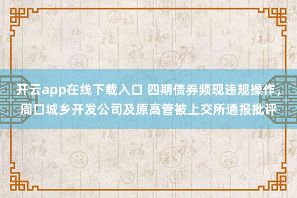 开云app在线下载入口 四期债券频现违规操作，周口城乡开发公司及原高管被上交所通报批评
