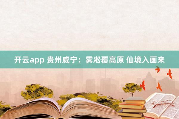 开云app 贵州威宁：雾凇覆高原 仙境入画来