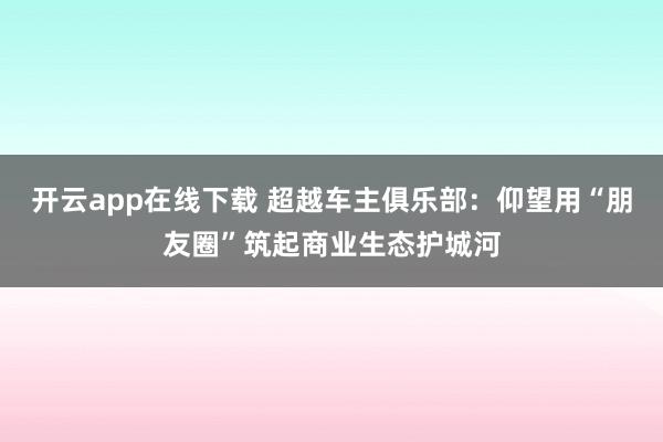 开云app在线下载 超越车主俱乐部：仰望用“朋友圈”筑起商业生态护城河