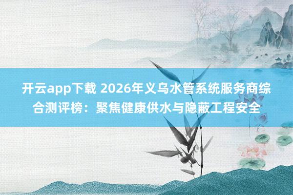 开云app下载 2026年义乌水管系统服务商综合测评榜：聚焦健康供水与隐蔽工程安全