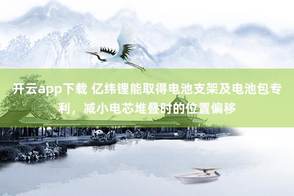 开云app下载 亿纬锂能取得电池支架及电池包专利，减小电芯堆叠时的位置偏移