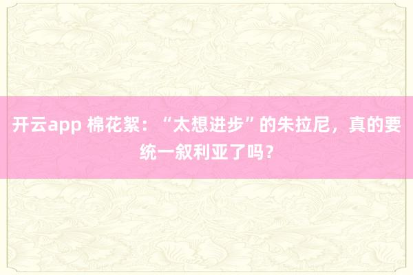 开云app 棉花絮：“太想进步”的朱拉尼，真的要统一叙利亚了吗？