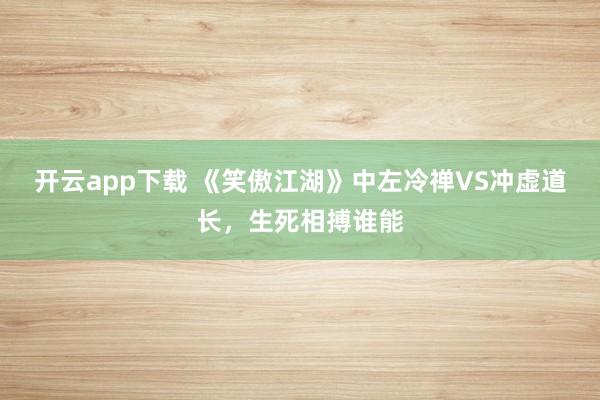 开云app下载 《笑傲江湖》中左冷禅VS冲虚道长，生死相搏谁能