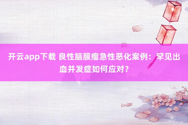 开云app下载 良性脑膜瘤急性恶化案例：罕见出血并发症如何应对？
