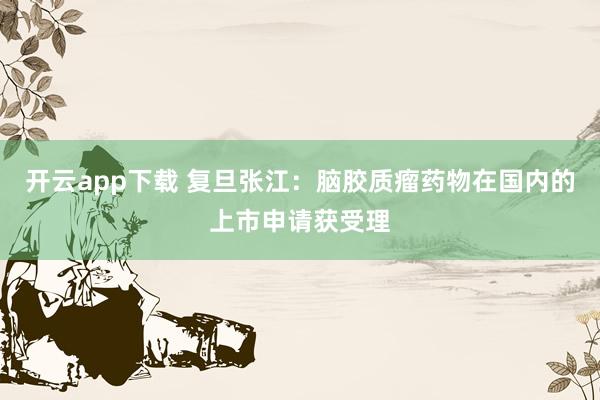 开云app下载 复旦张江：脑胶质瘤药物在国内的上市申请获受理