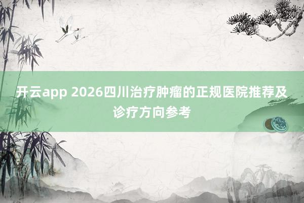 开云app 2026四川治疗肿瘤的正规医院推荐及诊疗方向参考