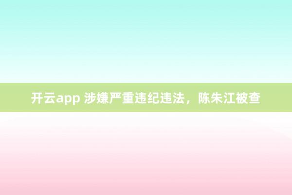 开云app 涉嫌严重违纪违法，陈朱江被查