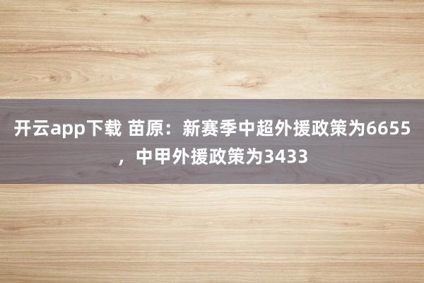 开云app下载 苗原：新赛季中超外援政策为6655，中甲外援政策为3433