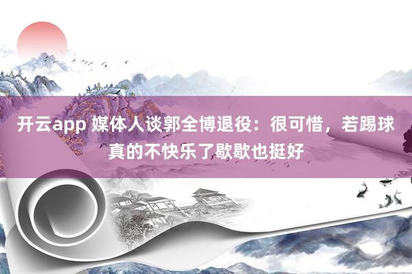 开云app 媒体人谈郭全博退役：很可惜，若踢球真的不快乐了歇歇也挺好