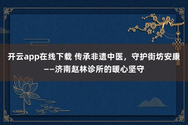 开云app在线下载 传承非遗中医，守护街坊安康——济南赵林诊所的暖心坚守
