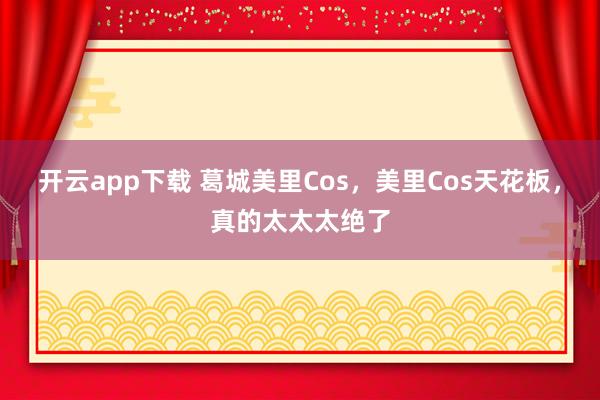 开云app下载 葛城美里Cos，美里Cos天花板，真的太太太绝了