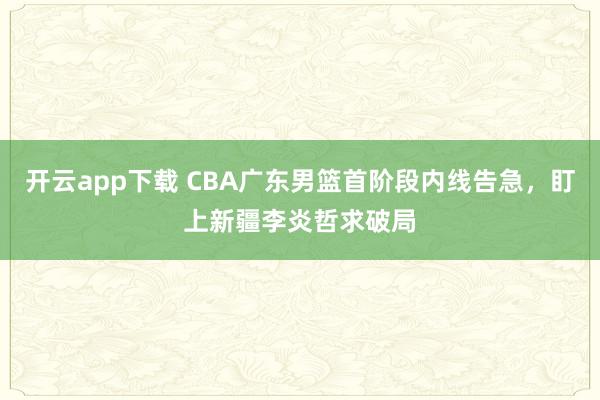 开云app下载 CBA广东男篮首阶段内线告急，盯上新疆李炎哲求破局