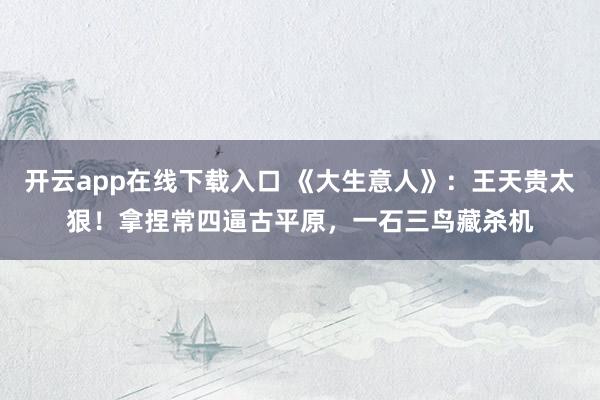 开云app在线下载入口 《大生意人》：王天贵太狠！拿捏常四逼古平原，一石三鸟藏杀机