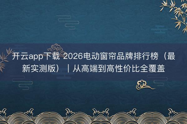 开云app下载 2026电动窗帘品牌排行榜（最新实测版）｜从高端到高性价比全覆盖