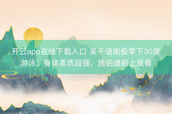 开云app在线下载入口 吴千语南极零下30度游泳,身体素质超强,施伯雄船上观看