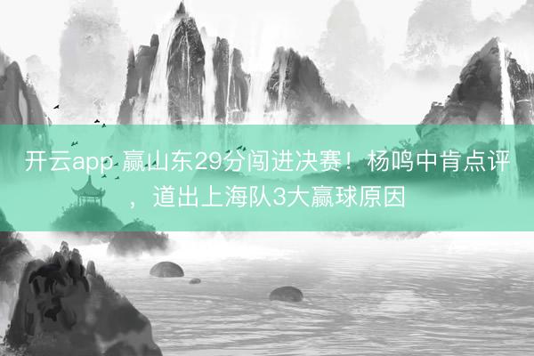 开云app 赢山东29分闯进决赛！杨鸣中肯点评，道出上海队3大赢球原因