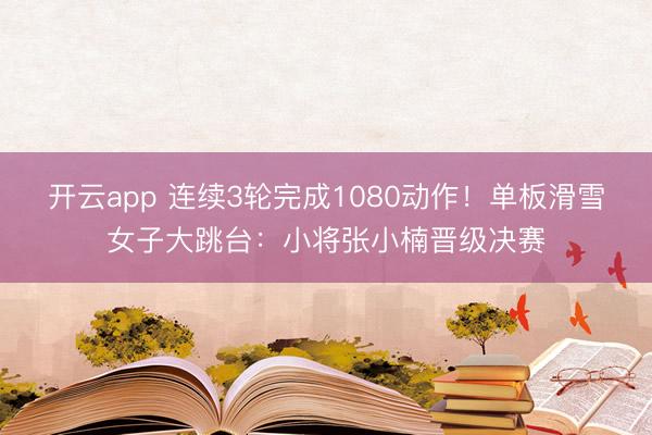 开云app 连续3轮完成1080动作！单板滑雪女子大跳台：小将张小楠晋级决赛