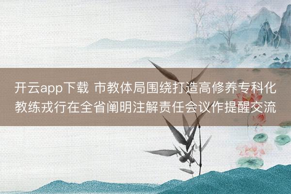 开云app下载 市教体局围绕打造高修养专科化教练戎行在全省阐明注解责任会议作提醒交流
