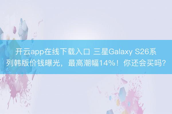 开云app在线下载入口 三星Galaxy S26系列韩版价钱曝光,最高潮幅14%!你还会买吗?