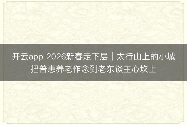开云app 2026新春走下层｜太行山上的小城把普惠养老作念到老东谈主心坎上