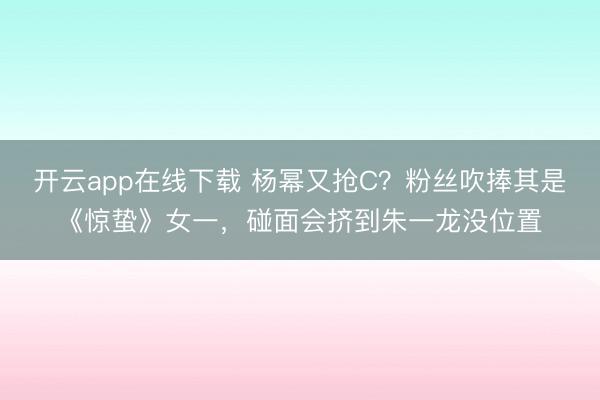 开云app在线下载 杨幂又抢C?粉丝吹捧其是《惊蛰》女一,碰面会挤到朱一龙没位置