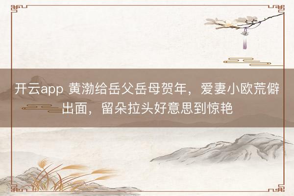 开云app 黄渤给岳父岳母贺年，爱妻小欧荒僻出面，留朵拉头好意思到惊艳