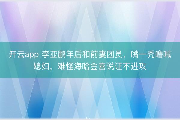 开云app 李亚鹏年后和前妻团员,嘴一秃噜喊媳妇,难怪海哈金喜说证不进攻