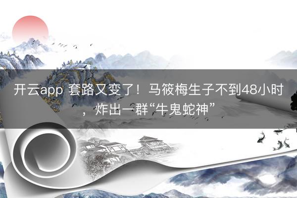 开云app 套路又变了!马筱梅生子不到48小时,炸出一群“牛鬼蛇神”