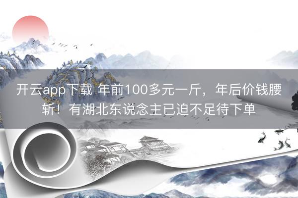 开云app下载 年前100多元一斤,年后价钱腰斩!有湖北东说念主已迫不足待下单