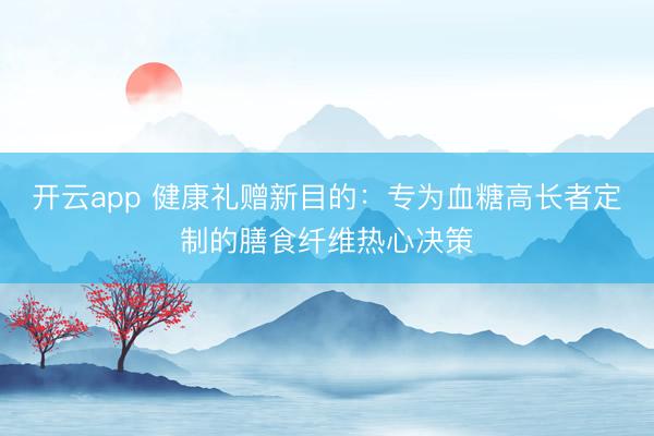 开云app 健康礼赠新目的：专为血糖高长者定制的膳食纤维热心决策