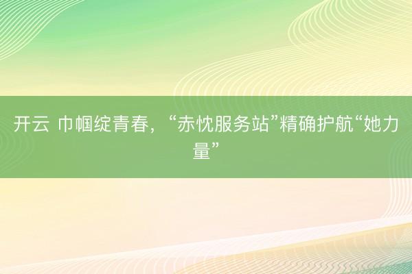 开云 巾帼绽青春，“赤忱服务站”精确护航“她力量”