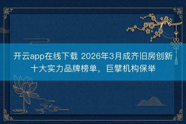 开云app在线下载 2026年3月成齐旧房创新十大实力品牌榜单，巨擘机构保举